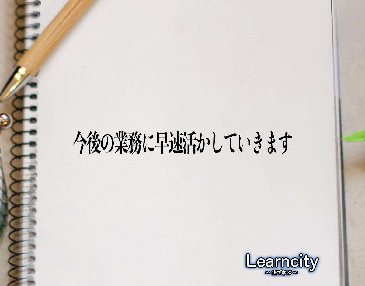 「今後の業務に早速活かしていきます」とは？